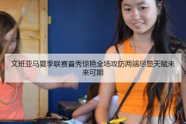 文班亚马夏季联赛首秀惊艳全场攻防两端尽显天赋未来可期